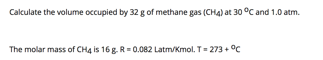 Calculate the volume occupied by 32 g of methane gas (CH4) at 30 °C and 1.0 atm.
The molar mass of CH4 is 16 g. R = 0.082 Latm/Kmol. T = 273 + °C
