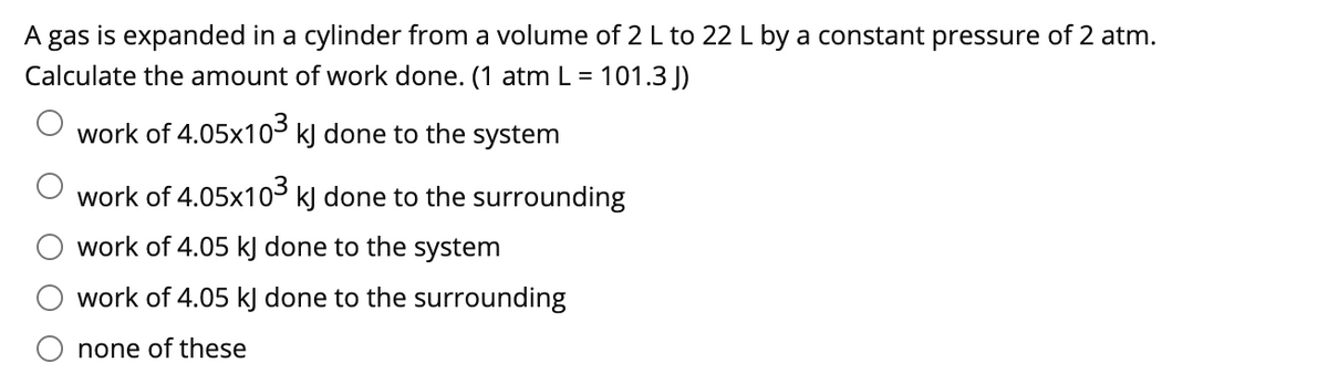A gas is expanded in a cylinder from a volume of 2 L to 22 L by a constant pressure of 2 atm.
Calculate the amount of work done. (1 atm L = 101.3 J)
work of 4.05x103 k) done to the system
work of 4.05x103 k) done to the surrounding
work of 4.05 kJ done to the system
work of 4.05 kJ done to the surrounding
none of these
