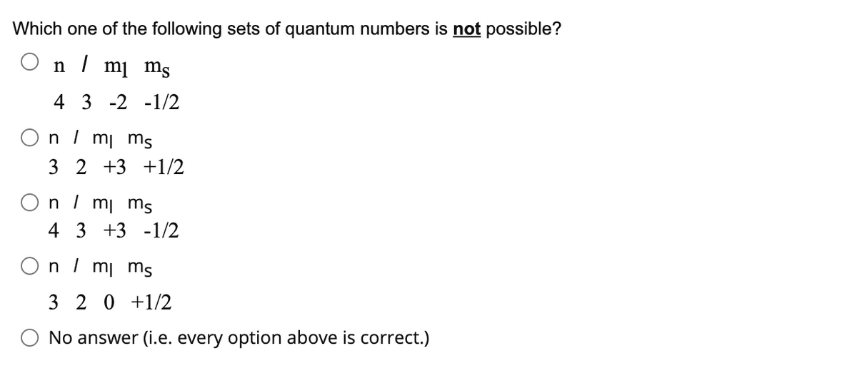 Which one of the following sets of quantum numbers is not possible?
n /
mj ms
4 3 -2 -1/2
On / mi ms
3 2 +3 +1/2
On I mi ms
4 3 +3 -1/2
n / mi ms
3 2 0 +1/2
O No answer (i.e. every option above is correct.)
