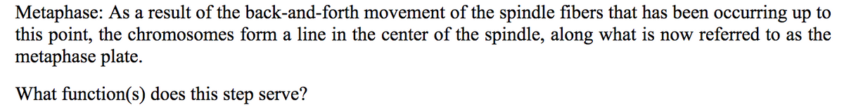 Metaphase: As a result of the back-and-forth movement of the spindle fibers that has been occurring up to
this point, the chromosomes form a line in the center of the spindle, along what is now referred to as the
metaphase plate.
What function(s) does this step serve?
