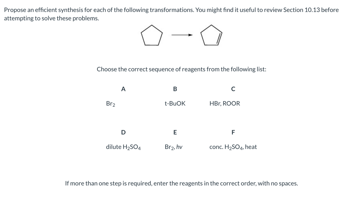 Propose an efficient synthesis for each of the following transformations. You might find it useful to review Section 10.13 before
attempting to solve these problems.
Choose the correct sequence of reagents from the following list:
A
B
C
Br₂
t-BuOK
HBr, ROOR
D
E
F
dilute H₂SO4
Br2, hv
conc. H₂SO4, heat
If more than one step is required, enter the reagents in the correct order, with no spaces.