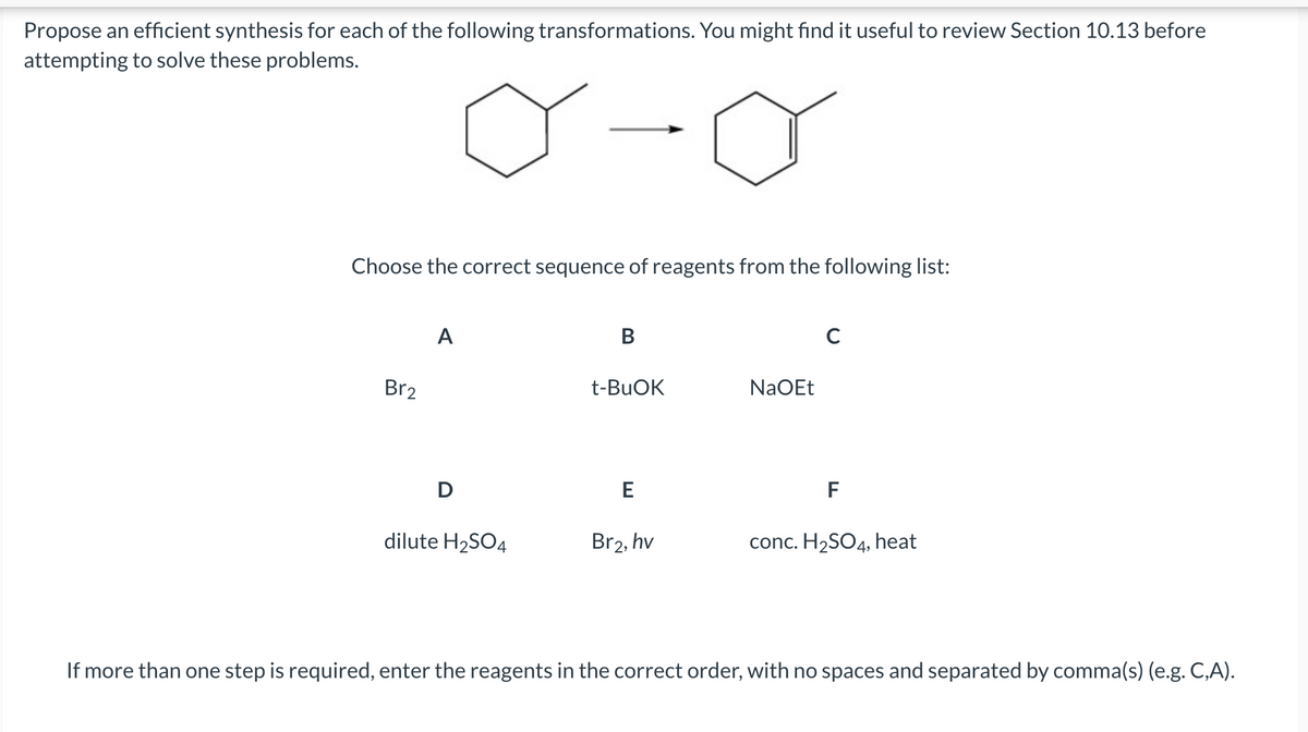 Propose an efficient synthesis for each of the following transformations. You might find it useful to review Section 10.13 before
attempting to solve these problems.
Choose the correct sequence of reagents from the following list:
A
B
с
Br2
t-BuOK
NaOEt
D
F
E
Br2, hv
dilute H₂SO4
conc. H₂SO4, heat
If more than one step is required, enter the reagents in the correct order, with no spaces and separated by comma(s) (e.g. C,A).