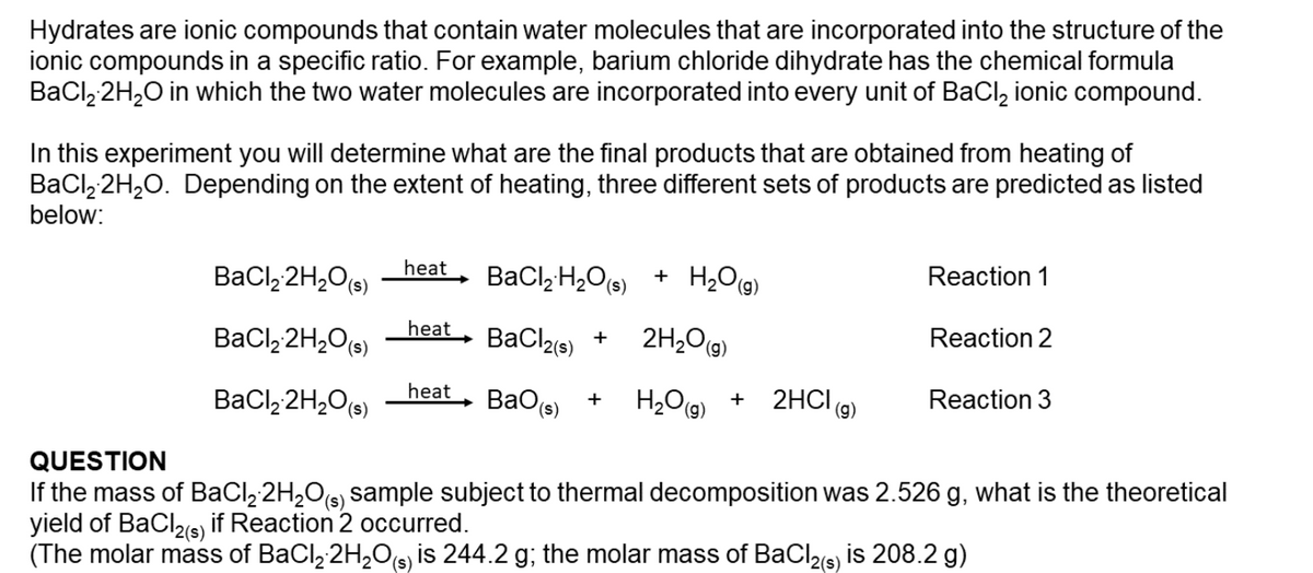 Hydrates are ionic compounds that contain water molecules that are incorporated into the structure of the
ionic compounds in a specific ratio. For example, barium chloride dihydrate has the chemical formula
BaCl, 2H20 in which the two water molecules are incorporated into every unit of BaCl, ionic compound.
In this experiment you will determine what are the final products that are obtained from heating of
BaCl, 2H,0. Depending on the extent of heating, three different sets of products are predicted as listed
below:
+ H2O(g)
Reaction 1
BaCl, 2H,O(s)
heat
BaCl,H,O(s)
2H20(9)
Reaction 2
heat
BaCl, 2H,O(s)
BaClae) +
heat
BaO(s)
H2Og)
2HCI (9)
Reaction 3
+
BaCl, 2H,O(s)
QUESTION
If the mass of BaCl, 2H,O(s) sample subject to thermal decomposition was 2.526 g, what is the theoretical
yield of BaClis) if Reaction 2 occurred.
(The molar mass of BaCl, 2H,Os, is 244.2 g; the molar mass of BaCl2(s) is 208.2 g)
