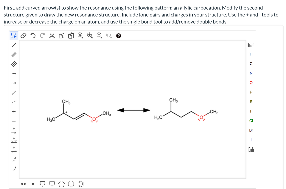 First, add curved arrow(s) to show the resonance using the following pattern: an allylic carbocation. Modify the second
structure given to draw the new resonance structure. Include lone pairs and charges in your structure. Use the + and - tools to
increase or decrease the charge on an atom, and use the single bond tool to add/remove double bonds.
N
ÇH3
ÇH3
CH3
CH3
H3C
H,C°
CI
+
Br
-------
+
-------
