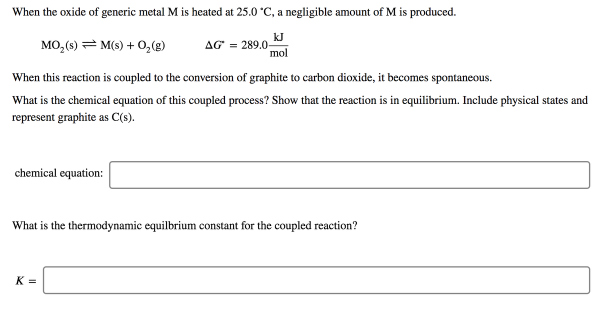 When the oxide of generic metal M is heated at 25.0 °C, a negligible amount of M is produced.
MO, (s) = M(s) + 0,(g)
kJ
AG° = 289.0-
mol
When this reaction is coupled to the conversion of graphite to carbon dioxide, it becomes spontaneous.
What is the chemical equation of this coupled process? Show that the reaction is in equilibrium. Include physical states and
represent graphite as C(s).
chemical equation:
What is the thermodynamic equilbrium constant for the coupled reaction?
K
