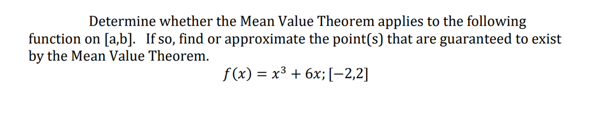 Determine whether the Mean Value Theorem applies to the following
function on [a,b]. If so, find or approximate the point(s) that are guaranteed to exist
by the Mean Value Theorem.
f(x) = x3 + 6x;[-2,2]
