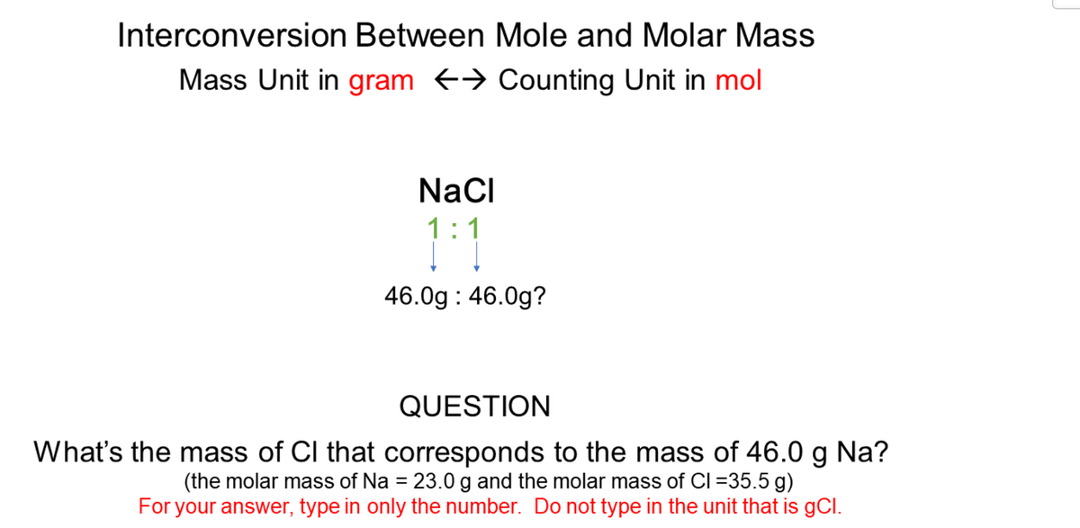 Interconversion Between Mole and Molar Mass
Mass Unit in gram → Counting Unit in mol
NaCI
1:1
46.0g : 46.0g?
QUESTION
What's the mass of CI that corresponds to the mass of 46.0 g Na?
(the molar mass of Na = 23.0 g and the molar mass of Cl =35.5 g)
For your answer, type in only the number. Do not type in the unit that is gCl.
