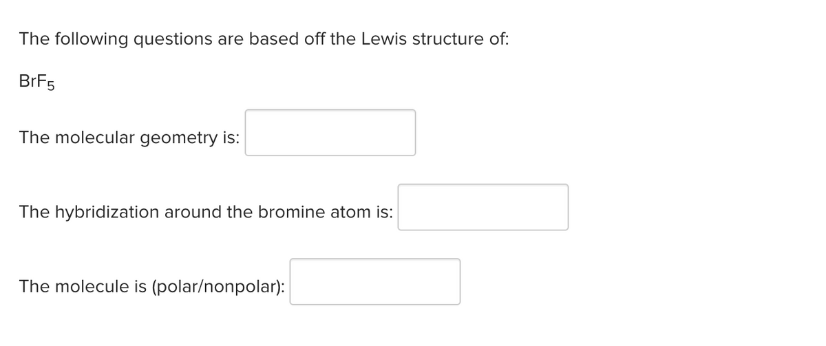 The following questions are based off the Lewis structure of:
BrF5
The molecular geometry is:
The hybridization around the bromine atom is:
The molecule is (polar/nonpolar):
