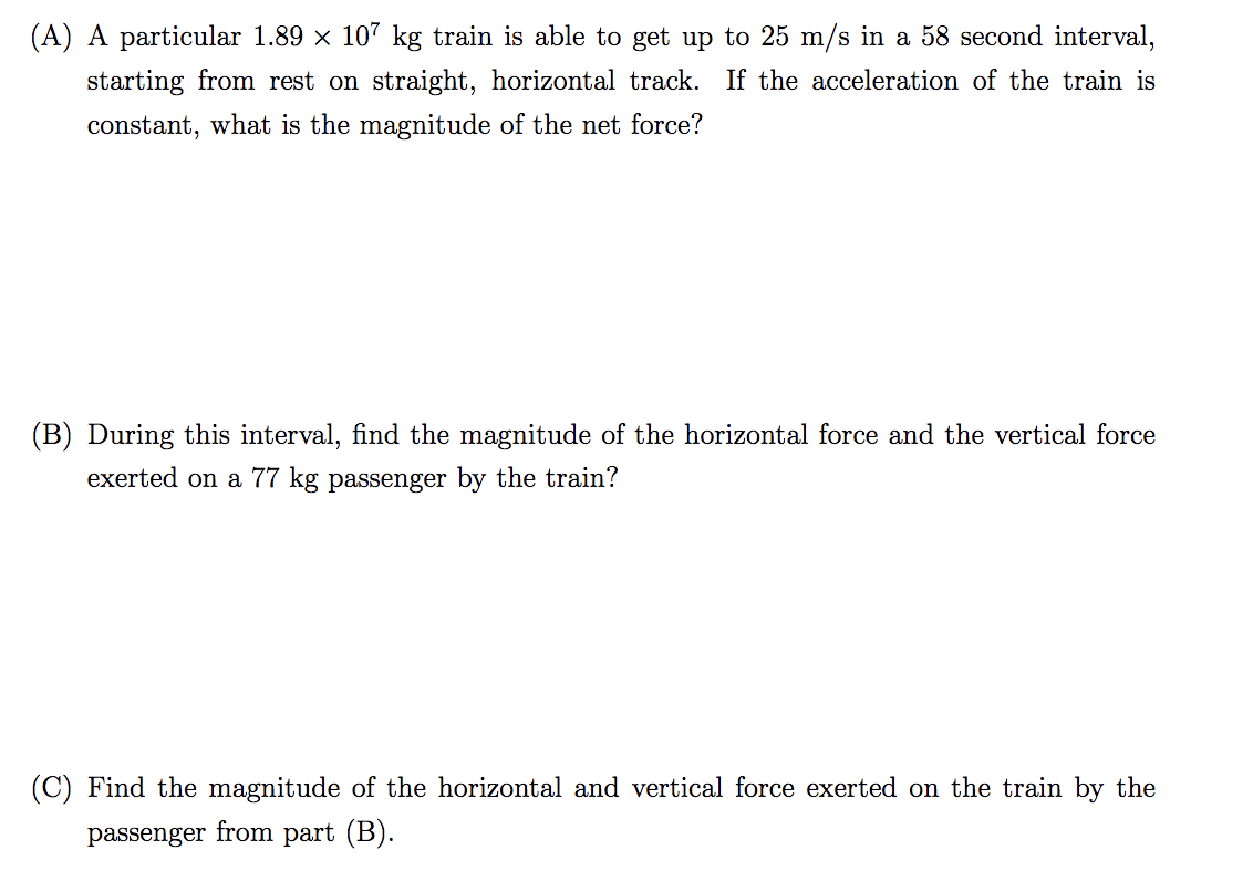 (A) A particular 1.89 x 107 kg train is able to get up to 25 m/s in a 58 second interval,
starting from rest on straight, horizontal track. If the acceleration of the train is
constant, what is the magnitude of the net force?
(B) During this interval, find the magnitude of the horizontal force and the vertical force
exerted on a 77 kg passenger by the train?
(C) Find the magnitude of the horizontal and vertical force exerted on the train by the
passenger
from part (B).
