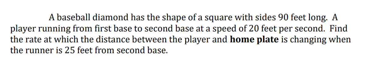 |A baseball diamond has the shape of a square with sides 90 feet long. A
player running from first base to second base at a speed of 20 feet per second. Find
the rate at which the distance between the player and home plate is changing when
the runner is 25 feet from second base.
