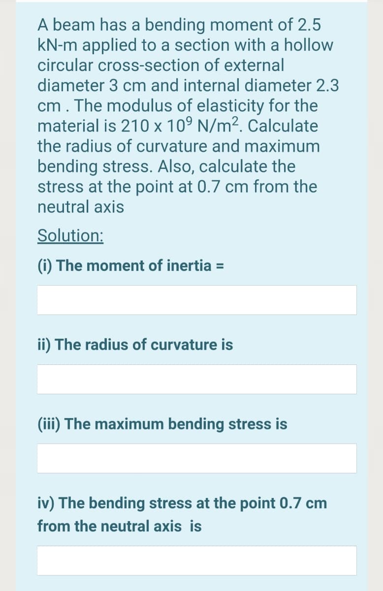 A beam has a bending moment of 2.5
kN-m applied to a section with a hollow
circular cross-section of external
diameter 3 cm and internal diameter 2.3
cm. The modulus of elasticity for the
material is 210 x 10° N/m². Calculate
the radius of curvature and maximum
bending stress. Also, calculate the
stress at the point at 0.7 cm from the
neutral axis
Solution:
(i) The moment of inertia =
%3D
ii) The radius of curvature is
(iii) The maximum bending stress is
iv) The bending stress at the point 0.7 cm
from the neutral axis is
