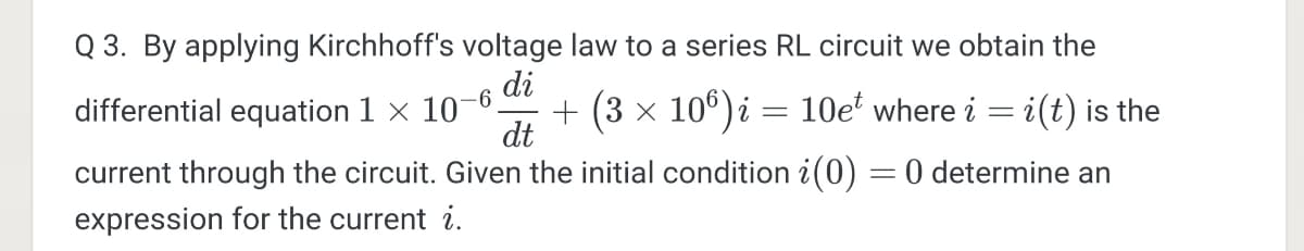 Q 3. By applying Kirchhoff's voltage law to a series RL circuit we obtain the
di
differential equation 1 x 10-0.
+ (3 x 10°)i = 10e' where i = i(t) is the
dt
current through the circuit. Given the initial condition i(0) = 0 determine an
expression for the current i.
