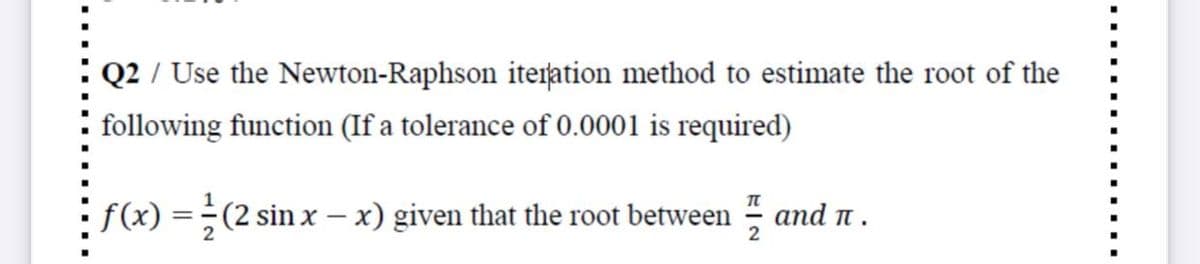 Q2 / Use the Newton-Raphson iteration method to estimate the root of the
following function (If a tolerance of 0.0001 is required)
f(x) =
(2 sin x – x) given that the root between
and t.
