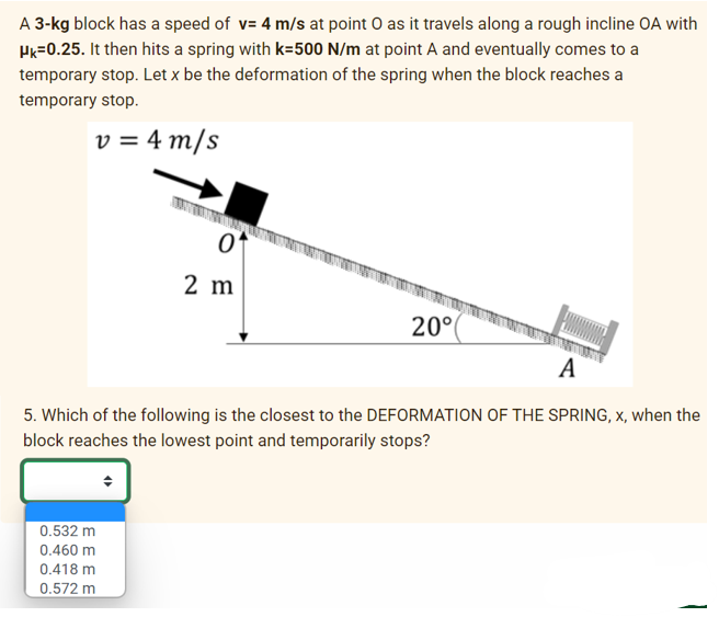 A 3-kg block has a speed of v= 4 m/s at point O as it travels along a rough incline OA with
HK=0.25. It then hits a spring with k=500 N/m at point A and eventually comes to a
temporary stop. Let x be the deformation of the spring when the block reaches a
temporary stop.
v = 4 m/s
01
0.532 m
0.460 m
0.418 m
0.572 m
2 m
20°
A
5. Which of the following is the closest to the DEFORMATION OF THE SPRING, x, when the
block reaches the lowest point and temporarily stops?