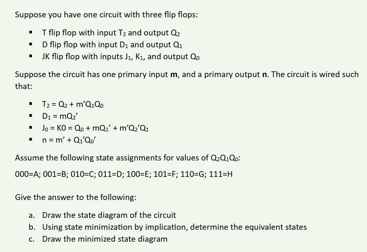 Suppose you have one circuit with three flip flops:
T flip flop with input T₂ and output Q2
D flip flop with input D₁ and output Q₁
JK flip flop with inputs J₁, K₁, and output Qo
■
Suppose the circuit has one primary input m, and a primary output n. The circuit is wired such
that:
T2 = Q2 + m'Q₁Qo
D₁ = mQ₂'
Jo = KO = Qo+mQ₁' + m'Q₂'Q₁
n = m' + Q₁'Qo'
Assume the following state assignments for values of Q₂Q1Qo:
000=A; 001-B; 010=C; 011=D; 100=E; 101=F; 110=G; 111=H
Give the answer to the following:
a.
Draw the state diagram of the circuit
b.
Using state minimization by implication, determine the equivalent states
c. Draw the minimized state diagram