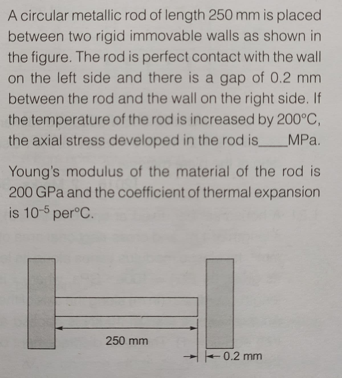 A circular metallic rod of length 250 mm is placed
between two rigid immovable walls as shown in
the figure. The rod is perfect contact with the wall
on the left side and there is a gap of 0.2 mm
between the rod and the wall on the right side. If
the temperature of the rod is increased by 200°C,
the axial stress developed in the rod is,
MPa.
Young's modulus of the material of the rod is
200 GPa and the coefficient of thermal expansion
is 10-5 per°C.
250 mm
0.2 mm
