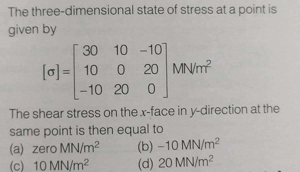 The three-dimensional state of stress at a point is
given by
30 10 -10T
[0]= 10 0
20 MN/m?
%3D
-10 20
The shear stress on the x-face in y-direction at the
same point is then equal to
(a) zero MN/m2
(c) 10 MN/m2
(b) -10 MN/m2
(d) 20 MN/m2
