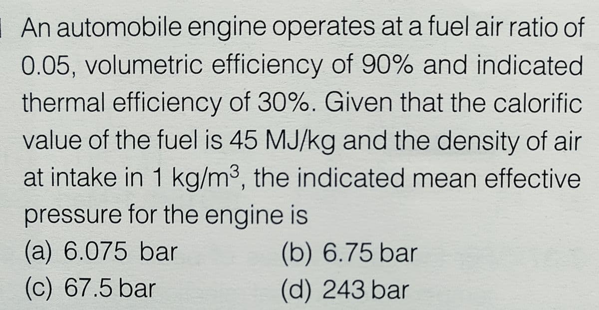 |An automobile engine operates at a fuel air ratio of
0.05, volumetric efficiency of 90% and indicated
thermal efficiency of 30%. Given that the calorific
value of the fuel is 45 MJ/kg and the density of air
at intake in 1 kg/m3, the indicated mean effective
pressure for the engine is
(a) 6.075bar
(b) 6.75 bar
c) 67.5 bar
(d) 243 bar
