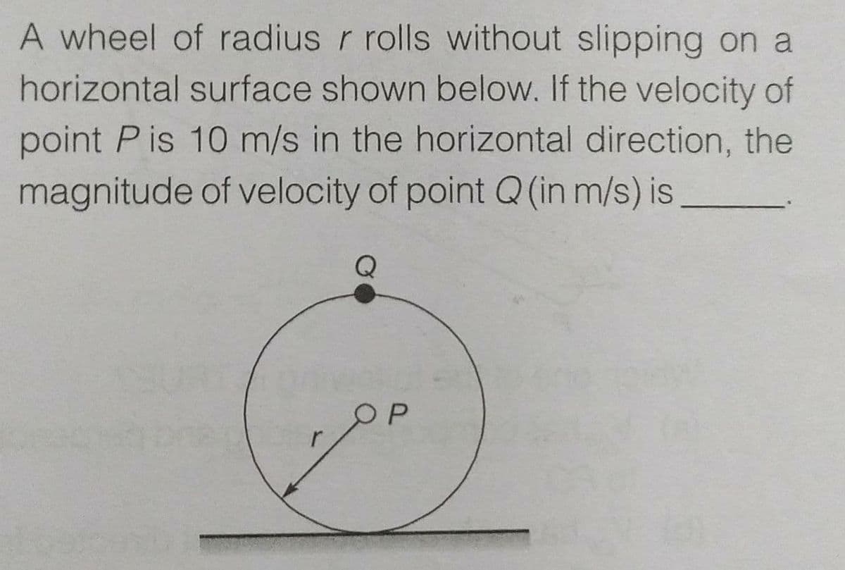 A wheel of radius r rolls without slipping on a
horizontal surface shown below. If the velocity of
point P is 10 m/s in the horizontal direction, the
magnitude of velocity of point Q (in m/s) is
