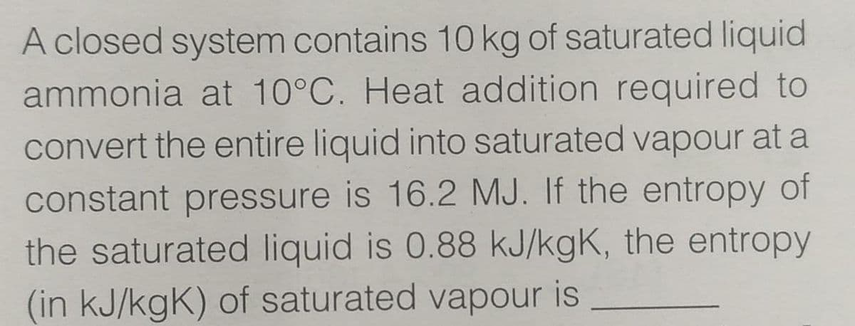 A closed system contains 10 kg of saturated liquid
ammonia at 10°C. Heat addition required to
convert the entire liquid into saturated vapour at a
constant pressure is 16.2 MJ. If the entropy of
the saturated liquid is 0.88 kJ/kgK, the entropy
(in kJ/kgK) of saturated vapour is
