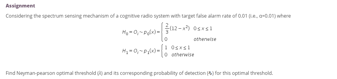 Assignment
Considering the spectrum sensing mechanism of a cognitive radio system with target false alarm rate of 0.01 (i.e., a=0.01) where
(12 – x?) 0sx < 1
Ho = 0,-Po(x) ={ 3
otherwise
H1 = 0,~P1(x) =-
1 Osx<1
O otherwise
Find Neyman-pearson optimal threshold (1) and its corresponding probability of detection (P) for this optimal threshold.
