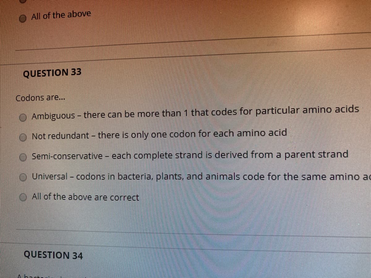 All of the above
QUESTION 33
Codons are...
O Ambiguous - there can be more than 1 that codes for particular amino acids
Not redundant - there is only one codon for each amino acid
Semi-conservative - each complete strand is derived from a parent strand
Universal- codons in bacteria, plants, and animals code for the same amino ad
All of the above are correct
QUESTION 34
A bact
