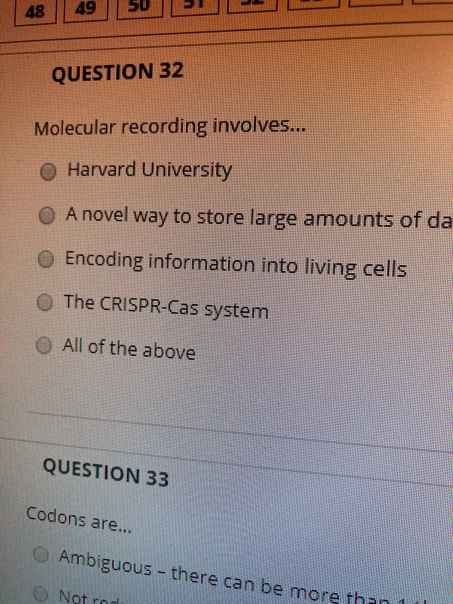 48
49
QUESTION 32
Molecular recording involves...
O Harvard University
A novel way to store large amounts of da
OEncoding information into living cells
O The CRISPR-Cas system
All of the above
QUESTION 33
Codons are...
OAmbiguous - there can be more thr
Not rod
