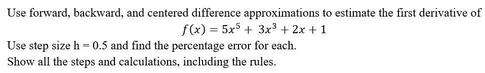 Use forward, backward, and centered difference approximations to estimate the first derivative of
f (x) = 5x + 3x3 + 2x + 1
Use step size h = 0.5 and find the percentage error for each.
Show all the steps and calculations, including the rules.
