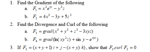 1. Find the Gradient of the following
a. F = x'e" - y³:
b. F, = 4x - 3y + 5z?
2
2. Find the Divergence and Curl of the following
a. F, = grad(x +y³ +z³ - 3xyz)
b. F, = grad(In( xy²z) + sin y- e)
3. If F; = (x+y +1) i+ j-(x+ y) k), show that F;curl F; = 0
