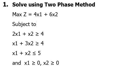 1. Solve using Two Phase Method
Max Z = 4x1 + 6x2
Subject to
2x1 + x2 ≥ 4
x1 + 3x2 ≥ 4
x1 + x2 ≤ 5
and x1 ≥ 0, x2 ≥ 0