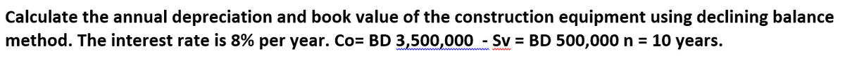 Calculate the annual depreciation and book value of the construction equipment using declining balance
method. The interest rate is 8% per year. Co= BD 3,500,000 - Sv = BD 500,000 n = 10 years.