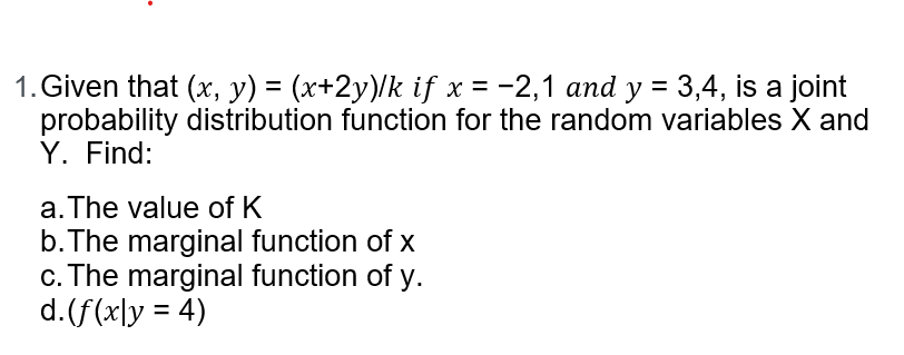 1. Given that (x, y) = (x+2y)/k if x = -2,1 and y = 3,4, is a joint
probability distribution function for the random variables X and
Y. Find:
a. The value of K
b. The marginal function of x
c. The marginal function of y.
d. (f(xly = 4)