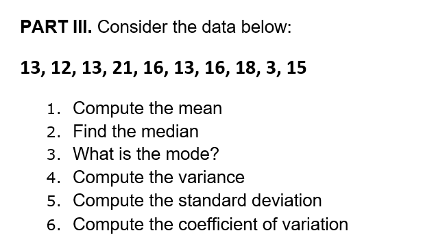 PART III. Consider the data below:
13, 12, 13, 21, 16, 13, 16, 18, 3, 15
1. Compute the mean
2. Find the median
3. What is the mode?
4. Compute the variance
5. Compute the standard deviation
6. Compute the coefficient of variation
