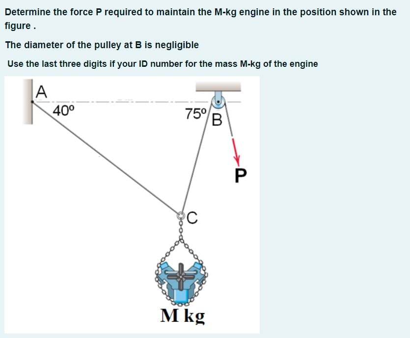 Determine the force P required to maintain the M-kg engine in the position shown in the
figure.
The diameter of the pulley at B is negligible
Use the last three digits if your ID number for the mass M-kg of the engine
|A
40°
75°
В
M kg
