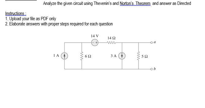 Analyze the given circuit using Thevenin's and Norton's.Theorem and answer as Directed
Instructions.
1. Upload your file as PDF only
2. Elaborate answers with proper steps required for each question
14 V
14 2
ww
o a
1 A
ЗА
5Ω
ww
ww
