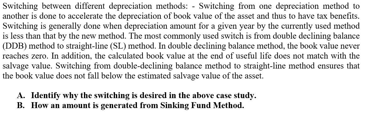 Switching between different depreciation methods: - Switching from one depreciation method to
another is done to accelerate the depreciation of book value of the asset and thus to have tax benefits.
Switching is generally done when depreciation amount for a given year by the currently used method
is less than that by the new method. The most commonly used switch is from double declining balance
(DDB) method to straight-line (SL) method. In double declining balance method, the book value never
reaches zero. In addition, the calculated book value at the end of useful life does not match with the
salvage value. Switching from double-declining balance method to straight-line method ensures that
the book value does not fall below the estimated salvage value of the asset.
A. Identify why the switching is desired in the above case study.
B. How an amount is generated from Sinking Fund Method.