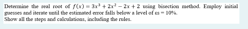 Determine the real root of f(x) = 3x³ + 2x² – 2x + 2 using bisection method. Employ initial
guesses and iterate until the estimated error falls below a level of ɛs = 10%.
Show all the steps and calculations, including the rules.
