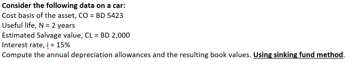 Consider the following data on a car:
Cost basis of the asset, CO = BD 5423
Useful life, N = 2 years
Estimated Salvage value, CL = BD 2,000
Interest rate, i = 15%
Compute the annual depreciation allowances and the resulting book values. Using sinking fund method.