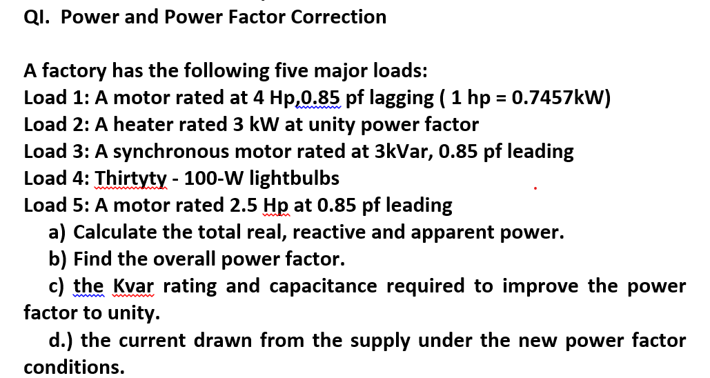 QI. Power and Power Factor Correction
A factory has the following five major loads:
Load 1: A motor rated at 4 Hp,0.85 pf lagging ( 1 hp = 0.7457kW)
Load 2: A heater rated 3 kW at unity power factor
Load 3: A synchronous motor rated at 3kVar, 0.85 pf leading
Load 4: Thirtyty - 100-W lightbulbs
Load 5: A motor rated 2.5 Hp at 0.85 pf leading
a) Calculate the total real, reactive and apparent power.
b) Find the overall power factor.
c) the Kvar rating and capacitance required to improve the power
factor to unity.
d.) the current drawn from the supply under the new power factor
conditions.