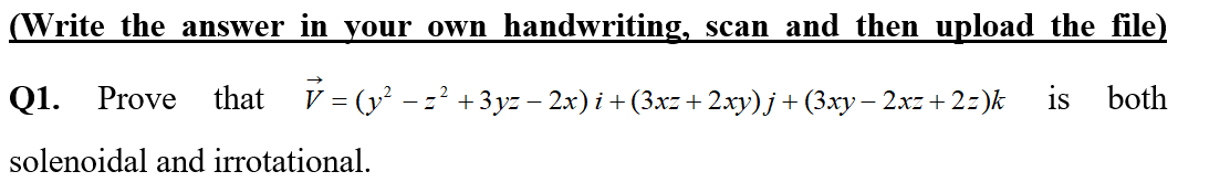 (Write the answer in your own handwriting, scan and then upload the file)
Q1. Prove
that V = (y - z² +3yz – 2x) i +(3xz+ 2.xy) j + (3.xy – 2xz + 2=)k
is
both
solenoidal and irrotational.
