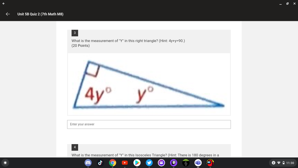 Unit 5B Quiz 2 (7th Math M8)
3
What is the measurement of "Y" in this right triangle? (Hint: 4y+y=90.)
(20 Points)
4y°
y°
Enter your answer
4
What is the measurement of "Y" in this Isosceles Triangle? (Hint: There is 180 degrees in a
2 • O 11:30
