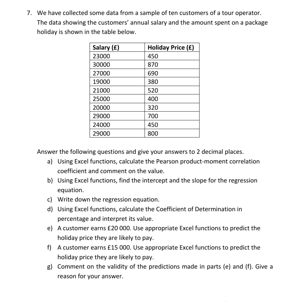 7. We have collected some data from a sample of ten customers of a tour operator.
The data showing the customers' annual salary and the amount spent on a package
holiday is shown in the table below.
Salary (£)
Holiday Price (£)
23000
450
30000
870
27000
690
19000
380
21000
520
25000
400
20000
320
29000
700
24000
450
29000
800
Answer the following questions and give your answers to 2 decimal places.
a) Using Excel functions, calculate the Pearson product-moment correlation
coefficient and comment on the value.
b) Using Excel functions, find the intercept and the slope for the regression
equation.
c) Write down the regression equation.
d) Using Excel functions, calculate the Coefficient of Determination in
percentage and interpret its value.
e) A customer earns £20 000. Use appropriate Excel functions to predict the
holiday price they are likely to pay.
f) A customer earns £15 000. Use appropriate Excel functions to predict the
holiday price they are likely to pay.
g) Comment on the validity of the predictions made in parts (e) and (f). Give a
reason for your answer.
