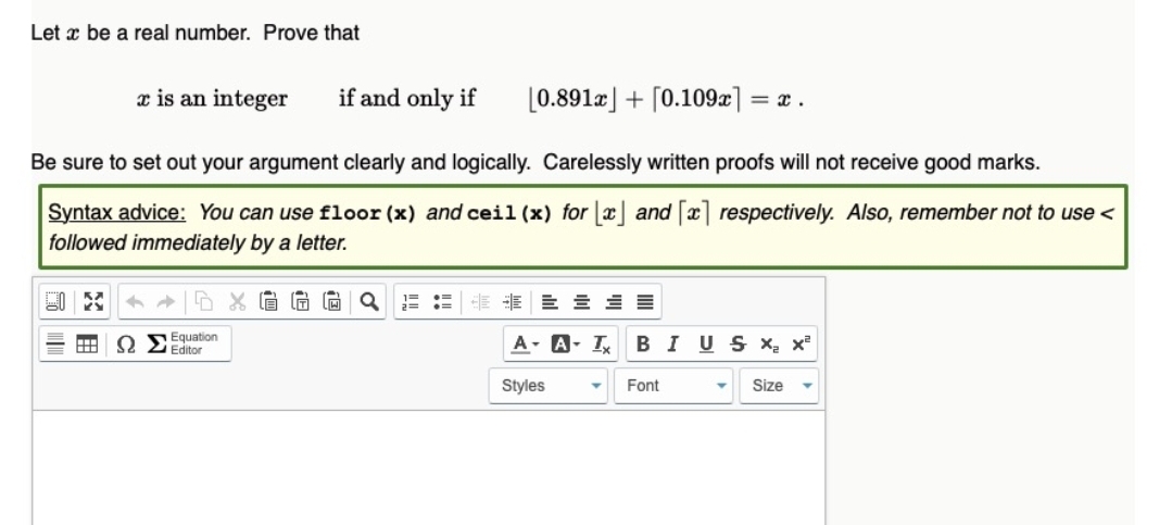 Let x be a real number. Prove that
x is an integer
if and only if
[0.891a] + [0.109x] = x .
Be sure to set out your argument clearly and logically. Carelessly written proofs will not receive good marks.
Syntax advice: You can use floor (x) and ceil (x) for |x] and [x] respectively. Also, remember not to use <
followed immediately by a letter.
IT
Equation
Q Editor
A- A- I BIUS X x
Styles
Font
Size
