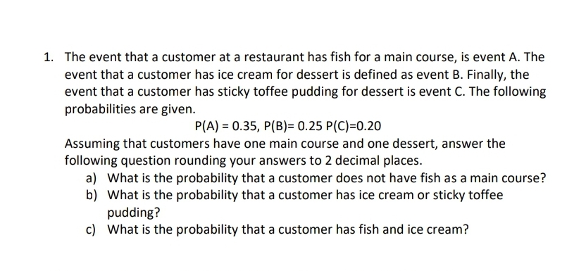 1. The event that a customer at a restaurant has fish for a main course, is event A. The
event that a customer has ice cream for dessert is defined as event B. Finally, the
event that a customer has sticky toffee pudding for dessert is event C. The following
probabilities are given.
P(A) = 0.35, P(B)= 0.25 P(C)=0.20
Assuming that customers have one main course and one dessert, answer the
following question rounding your answers to 2 decimal places.
a) What is the probability that a customer does not have fish as a main course?
b) What is the probability that a customer has ice cream or sticky toffee
pudding?
c) What is the probability that a customer has fish and ice cream?
