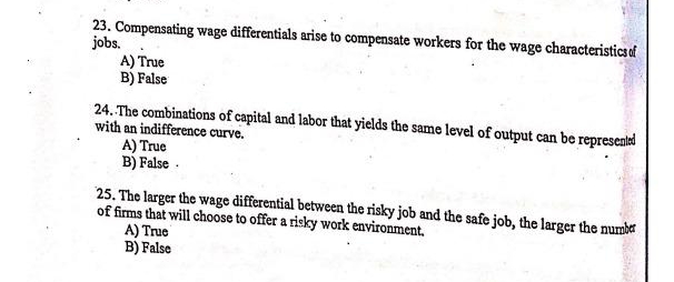 23. Compensating wage differentials arise to compensate workers for the wage characteristics of
jobs.
A) True
B) False
24. The combinations of capital and labor that yields the same level of output can be represented
with an indifference curve.
A) True
B) False .
25. The larger the wage differential between the risky job and the safe job, the larger the number
of firms that will choose to offer a risky work environment.
A) True
B) False
