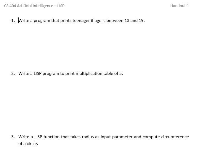 CS 404 Artificial Intelligence - LISP
Handout 1
1. Write a program that prints teenager if age is between 13 and 19.
2. Write a LISP program to print multiplication table of 5.
3. Write a LISP function that takes radius as input parameter and compute circumference
of a circle.
