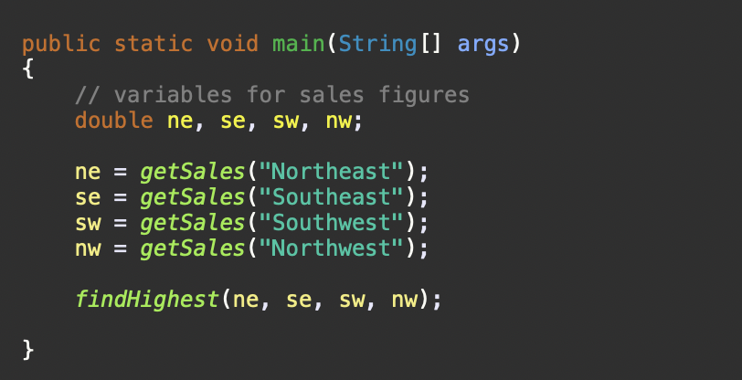 public static void main(String [] args)
{
// variables for sales figures
double ne, se, sw, nw;
ne = getSales("Northeast");
se = getSales("Southeast");
SW =
getSales("Southwest");
nw =
getSales("Northwest");
findHighest(ne, se, sw, nw);
}

