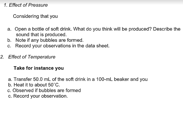 1. Effect of Pressure
Considering that you
a. Open a bottle of soft drink. What do you think will be produced? Describe the
sound that is produced.
b. Note if any bubbles are formed.
c. Record your observations in the data sheet.
2. Effect of Temperature
Take for instance you
a. Transfer 50.0 mL of the soft drink in a 100-mL beaker and you
b. Heat it to about 50°C.
c. Observed if bubbles are formed
c. Record your observation.
