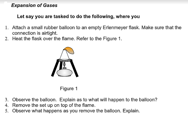 Expansion of Gases
Let say you are tasked to do the following, where you
1. Attach a small rubber balloon to an empty Erlenmeyer flask. Make sure that the
connection is airtight.
2. Heat the flask over the flame. Refer to the Figure 1.
Figure 1
3. Observe the balloon. Explain as to what will happen to the balloon?
4. Remove the set up on top of the flame.
5. Observe what happens as you remove the balloon. Explain.
