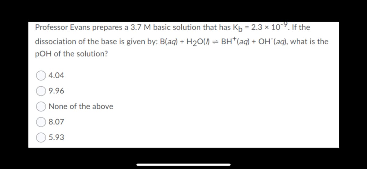 Professor Evans prepares a 3.7 M basic solution that has Kh = 2.3 × 10-9. If the
dissociation of the base is given by: B(aq) + H2O()
- BH*(aq) + OH"(aq), what is the
pOH of the solution?
4.04
9.96
None of the above
8.07
5.93
